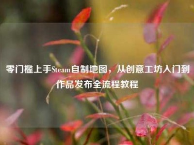 零门槛上手Steam自制地图，从创意工坊入门到作品发布全流程教程