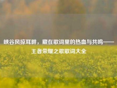 峡谷风掠耳畔，藏在歌词里的热血与共鸣——王者荣耀之歌歌词大全