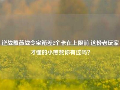 逆战蔷薇战令宝箱差2个卡在上限前 这份老玩家才懂的小煎熬你有过吗？