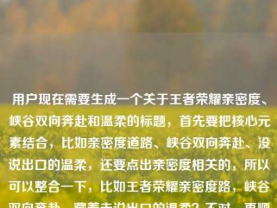 用户现在需要生成一个关于王者荣耀亲密度、峡谷双向奔赴和温柔的标题，首先要把核心元素结合，比如亲密度道路、峡谷双向奔赴、没说出口的温柔，还要点出亲密度相关的，所以可以整合一下，比如王者荣耀亲密度路，峡谷双向奔赴，藏着未说出口的温柔？不对，再顺一点，应该更有感觉，比如王者亲密度之路，峡谷里的双向奔赴，藏着我们没说出口的温柔？对，这个既点了王者（王者荣耀）的亲密度道路，又有峡谷双向奔赴，还有没说出口的温柔，符合内容，而且是一个标题。等下，用户原文里有亲密度道路增加亲密度道路？不对，核心是亲密度承载的双