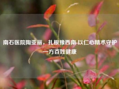 南石医院陶亚丽，扎根豫西南 以仁心精术守护一方百姓健康