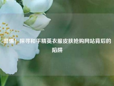 警惕！探寻和平精英衣服皮肤抢购网站背后的陷阱