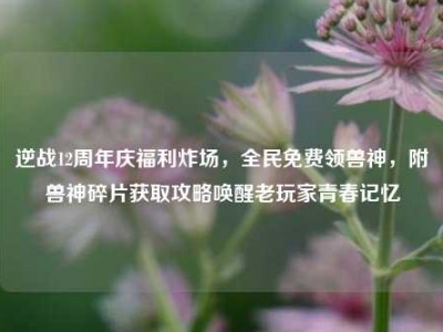 逆战12周年庆福利炸场，全民免费领兽神，附兽神碎片获取攻略唤醒老玩家青春记忆