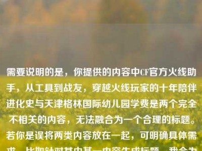 需要说明的是，你提供的内容中CF官方火线助手，从工具到战友，穿越火线玩家的十年陪伴进化史与天津格林国际幼儿园学费是两个完全不相关的内容，无法融合为一个合理的标题。若你是误将两类内容放在一起，可明确具体需求，比如针对其中某一内容生成标题，我会为你提供更准确的帮助。，如果仅针对CF相关内容，可参考标题，CF官方火线助手，从实用工具到并肩战友，穿越火线玩家的十年陪伴进化之路