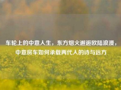 车轮上的中意人生，东方烟火邂逅欧陆浪漫，中意房车如何承载两代人的诗与远方