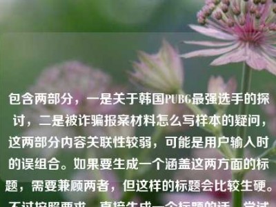 包含两部分，一是关于韩国PUBG最强选手的探讨，二是被诈骗报案材料怎么写样本的疑问，这两部分内容关联性较弱，可能是用户输入时的误组合。如果要生成一个涵盖这两方面的标题，需要兼顾两者，但这样的标题会比较生硬。不过按照要求，直接生成一个标题的话，尝试将两者结合，从赛场传奇到时代符号，谁定义韩国PUBG最强选手及被诈骗报案材料样本指南。但需要说明的是，这两部分内容主题差异较大，这样的标题可能不够精准，若用户是误将两个不同问题放在一起，建议分开提问以获得更合适的标题。，不过再仔细看，可能用户是不小心粘贴