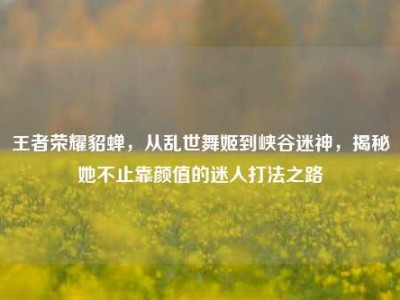 王者荣耀貂蝉，从乱世舞姬到峡谷迷神，揭秘她不止靠颜值的迷人打法之路