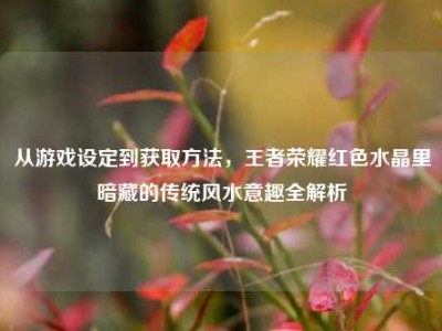 从游戏设定到获取方法，王者荣耀红色水晶里暗藏的传统风水意趣全解析