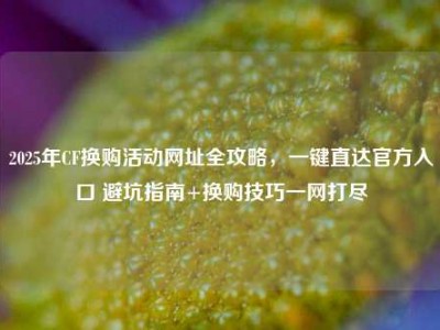 2025年CF换购活动网址全攻略，一键直达官方入口 避坑指南+换购技巧一网打尽