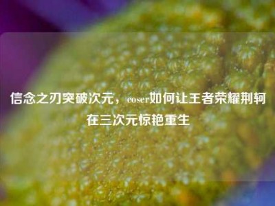 信念之刃突破次元，coser如何让王者荣耀荆轲在三次元惊艳重生