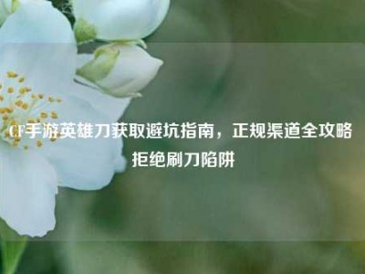 CF手游英雄刀获取避坑指南，正规渠道全攻略 拒绝刷刀陷阱