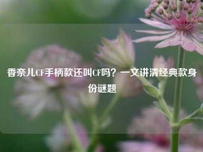 香奈儿CF手柄款还叫CF吗？一文讲清经典款身份谜题