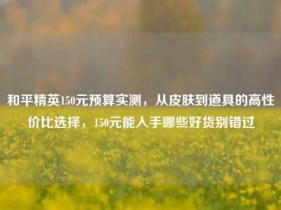 和平精英150元预算实测，从皮肤到道具的高性价比选择，150元能入手哪些好货别错过