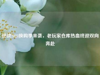 逆战2023换购季来袭，老玩家仓库热血终迎双向奔赴
