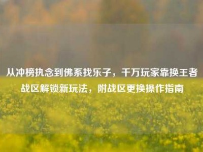 从冲榜执念到佛系找乐子，千万玩家靠换王者战区解锁新玩法，附战区更换操作指南