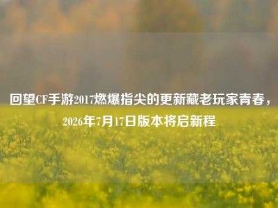 回望CF手游2017燃爆指尖的更新藏老玩家青春，2026年7月17日版本将启新程