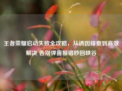 王者荣耀启动失败全攻略，从诱因排查到高效解决 告别弹窗报错秒回峡谷