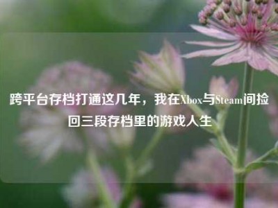 跨平台存档打通这几年，我在Xbox与Steam间捡回三段存档里的游戏人生