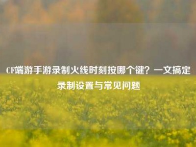 CF端游手游录制火线时刻按哪个键？一文搞定录制设置与常见问题