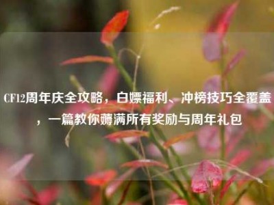 CF12周年庆全攻略，白嫖福利、冲榜技巧全覆盖，一篇教你薅满所有奖励与周年礼包