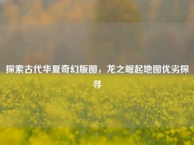 探索古代华夏奇幻版图，龙之崛起地图优劣探寻