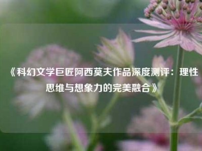 《科幻文学巨匠阿西莫夫作品深度测评：理性思维与想象力的完美融合》