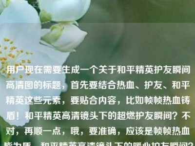 用户现在需要生成一个关于和平精英护友瞬间高清图的标题，首先要结合热血、护友、和平精英这些元素，要贴合内容，比如帧帧热血铸盾！和平精英高清镜头下的超燃护友瞬间？不对，再顺一点，哦，要准确，应该是帧帧热血皆为盾，和平精英高清镜头下的暖心护友瞬间？不对，再看原内容是帧帧热血皆为盾，护友瞬间，和平精英高清图片，所以整合一下，要自然，就帧帧热血皆为盾，和平精英高清镜头下的超燃护友瞬间？不对，要不要体现高清图片？哦，对，原内容有高清图片，那调整下，帧帧热血皆为盾！和平精英高清镜头下的护友瞬间高清图赏？不对，