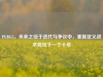 PUBG2，未来之役于迭代与争议中，重新定义战术竞技下一个十年