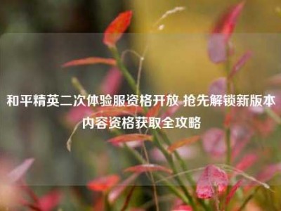 和平精英二次体验服资格开放 抢先解锁新版本内容资格获取全攻略