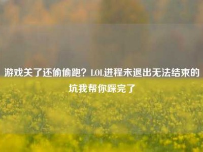 游戏关了还偷偷跑？LOL进程未退出无法结束的坑我帮你踩完了