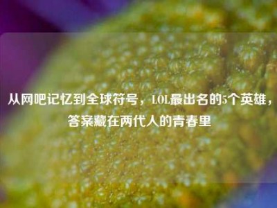 从网吧记忆到全球符号，LOL最出名的5个英雄，答案藏在两代人的青春里