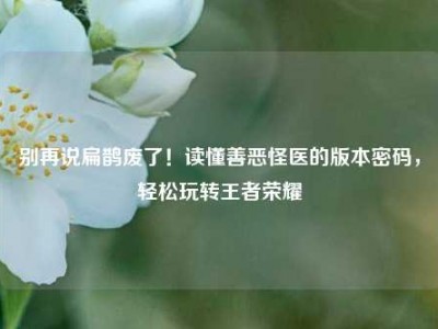 别再说扁鹊废了！读懂善恶怪医的版本密码，轻松玩转王者荣耀