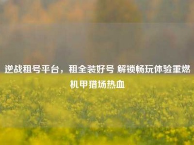 逆战租号平台，租全装好号 解锁畅玩体验重燃机甲猎场热血