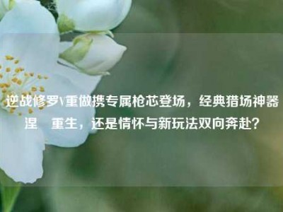 逆战修罗V重做携专属枪芯登场，经典猎场神器涅槃重生，还是情怀与新玩法双向奔赴？