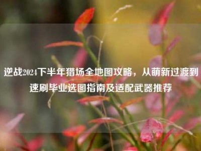 逆战2024下半年猎场全地图攻略，从萌新过渡到速刷毕业选图指南及适配武器推荐
