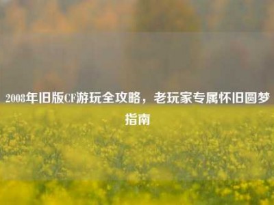 2008年旧版CF游玩全攻略，老玩家专属怀旧圆梦指南