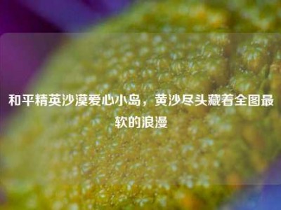 和平精英沙漠爱心小岛，黄沙尽头藏着全图最软的浪漫