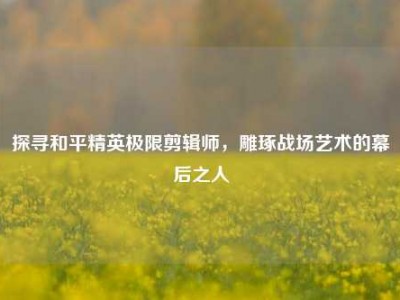 探寻和平精英极限剪辑师，雕琢战场艺术的幕后之人