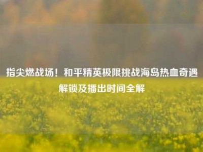 指尖燃战场！和平精英极限挑战海岛热血奇遇解锁及播出时间全解