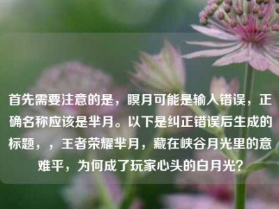 首先需要注意的是，瞑月可能是输入错误，正确名称应该是芈月。以下是纠正错误后生成的标题，，王者荣耀芈月，藏在峡谷月光里的意难平，为何成了玩家心头的白月光？