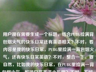 用户现在需要生成一个标题，结合PUBG捡满背包烟火气的快乐日常还有英语相关？不对，看内容是我的快乐日常，PUBG里捡满一背包烟火气，还有快乐日常英语？不对，整合一下，要自然，比如我的快乐日常，在PUBG里捡满一背包烟火气，解锁日常英语小乐趣？不对，不对，再看，用户的内容是我的快乐日常，在PUBG里捡满一背包烟火气快乐日常英语，哦，可能是结合玩PUBG的快乐日常还有相关英语？不对，再提炼，要一个标题，比如我的快乐日常，在PUBG里捡满一背包烟火气，边玩边学日常英语？不对，会不会更贴合？不对，再想想