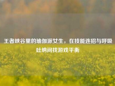 王者峡谷里的瑜伽派女生，在技能连招与呼吸吐纳间找游戏平衡