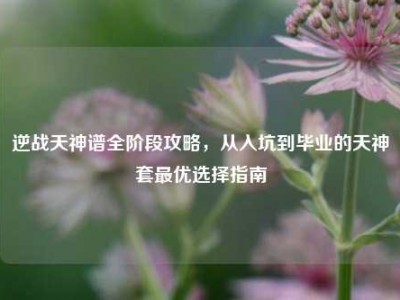 逆战天神谱全阶段攻略，从入坑到毕业的天神套最优选择指南