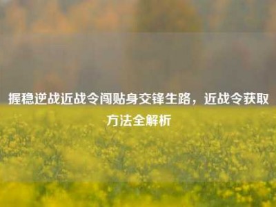 握稳逆战近战令闯贴身交锋生路，近战令获取方法全解析