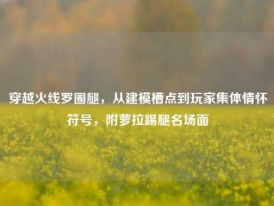 穿越火线罗圈腿，从建模槽点到玩家集体情怀符号，附萝拉踢腿名场面