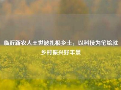 临沂新农人王世波扎根乡土，以科技为笔绘就乡村振兴好丰景