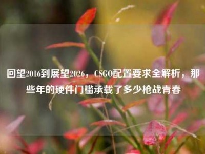 回望2016到展望2026，CSGO配置要求全解析，那些年的硬件门槛承载了多少枪战青春