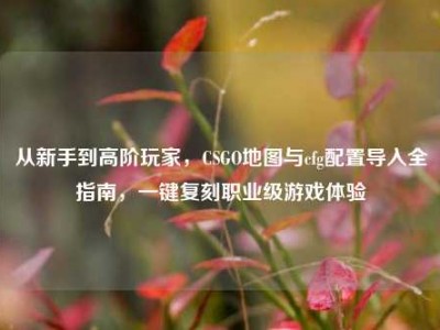 从新手到高阶玩家，CSGO地图与cfg配置导入全指南，一键复刻职业级游戏体验