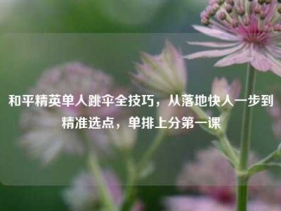 和平精英单人跳伞全技巧，从落地快人一步到精准选点，单排上分第一课