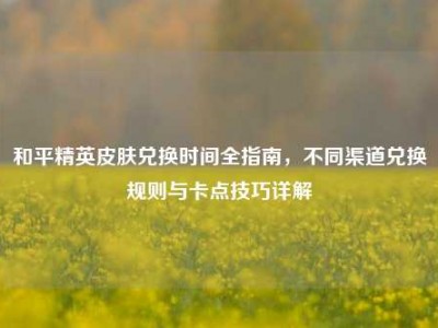 和平精英皮肤兑换时间全指南，不同渠道兑换规则与卡点技巧详解